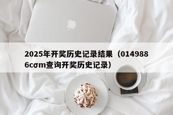 2025年开奖历史记录结果（0149886cσm查询开奖历史记录）