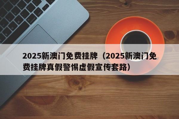 2025新澳门免费挂牌（2025新澳门免费挂牌真假警惕虚假宣传套路）